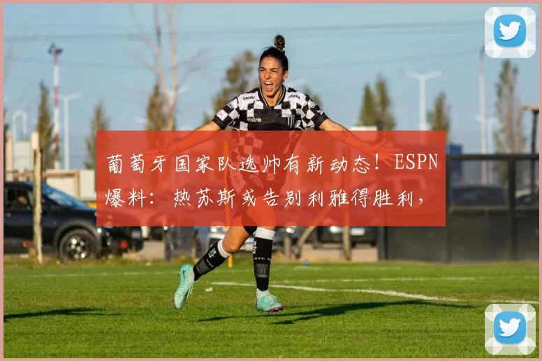 葡萄牙国家队选帅有新动态!ESPN爆料:热苏斯或告别利雅得胜利,有望接手