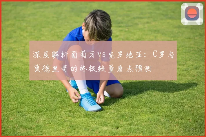 深度解析葡萄牙vs克罗地亚：C罗与莫德里奇的终极较量看点预测