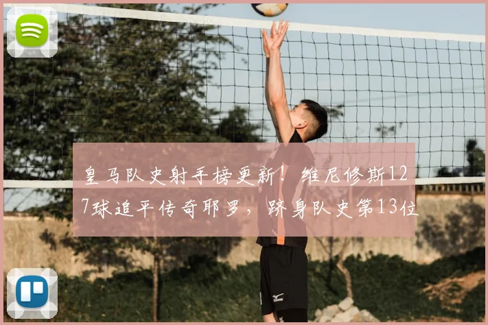 皇马队史射手榜更新！维尼修斯127球追平传奇耶罗，跻身队史第13位