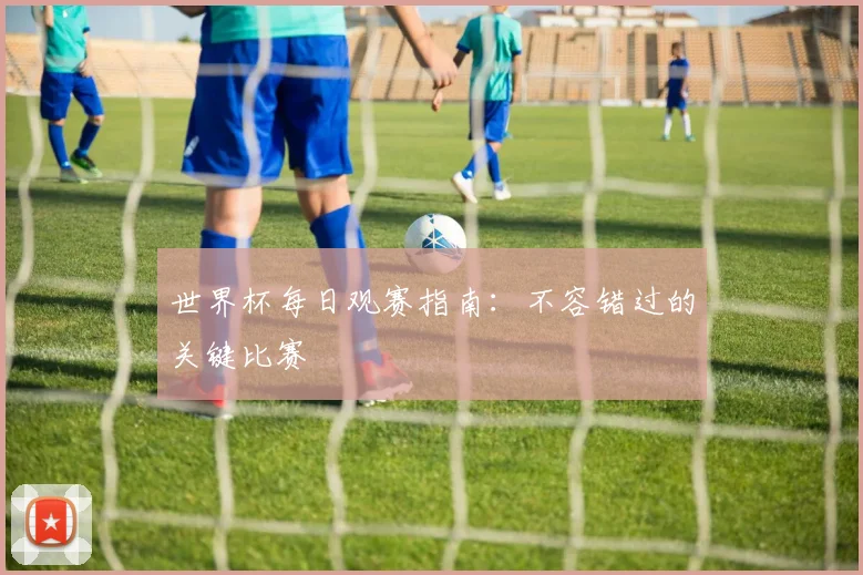 世界杯每日观赛指南：不容错过的关键比赛