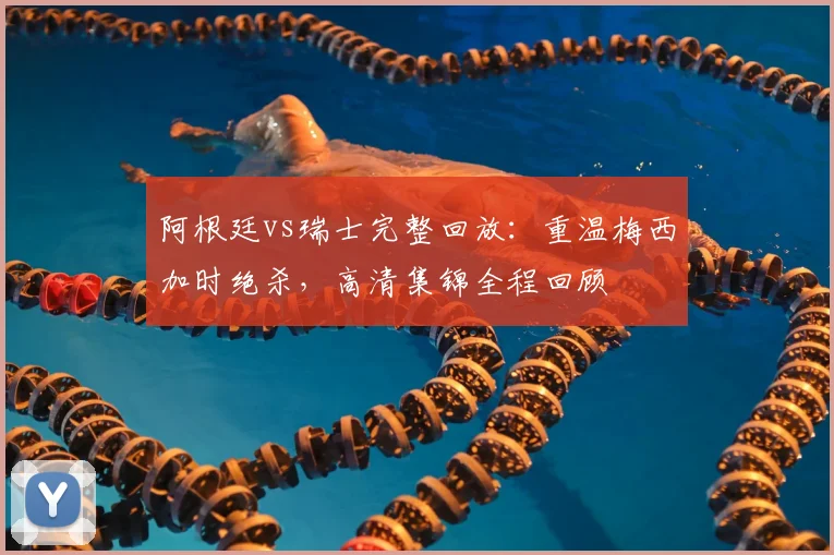 阿根廷vs瑞士完整回放：重温梅西加时绝杀，高清集锦全程回顾