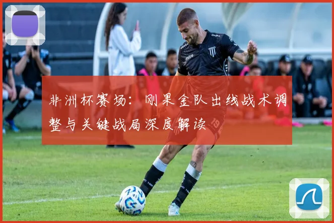 非洲杯赛场：刚果金队出线战术调整与关键战局深度解读