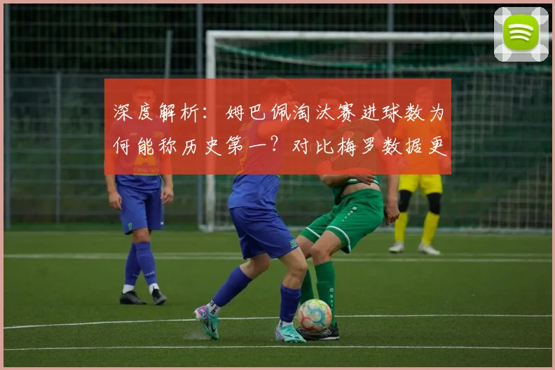 深度解析：姆巴佩淘汰赛进球数为何能称历史第一？对比梅罗数据更显恐怖