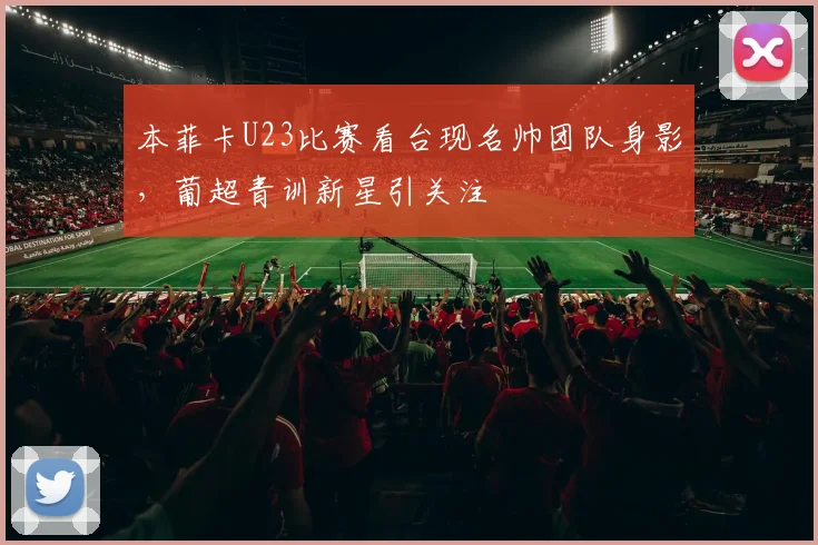 本菲卡U23比赛看台现名帅团队身影,葡超青训新星引关注
